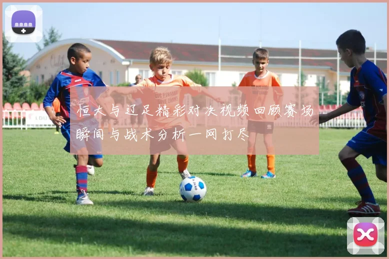恒大与辽足精彩对决视频回顾赛场瞬间与战术分析一网打尽