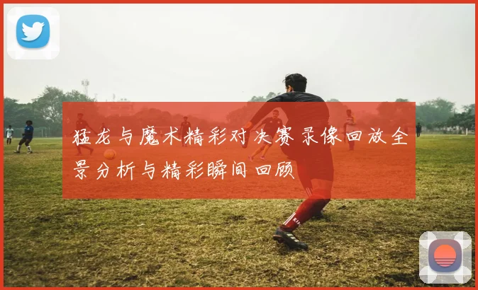 猛龙与魔术精彩对决赛录像回放全景分析与精彩瞬间回顾