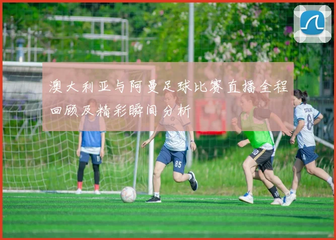 澳大利亚与阿曼足球比赛直播全程回顾及精彩瞬间分析