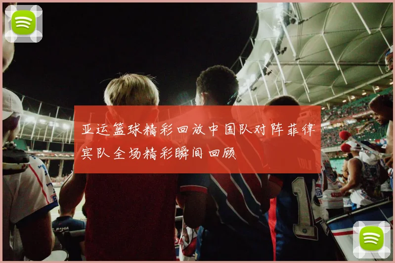 亚运篮球精彩回放中国队对阵菲律宾队全场精彩瞬间回顾